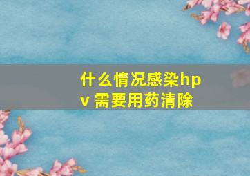 什么情况感染hpv 需要用药清除